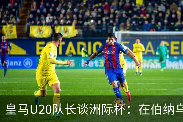 皇马U20队长谈洲际杯：在伯纳乌踢球是巨大荣幸 一直模仿莫德里奇